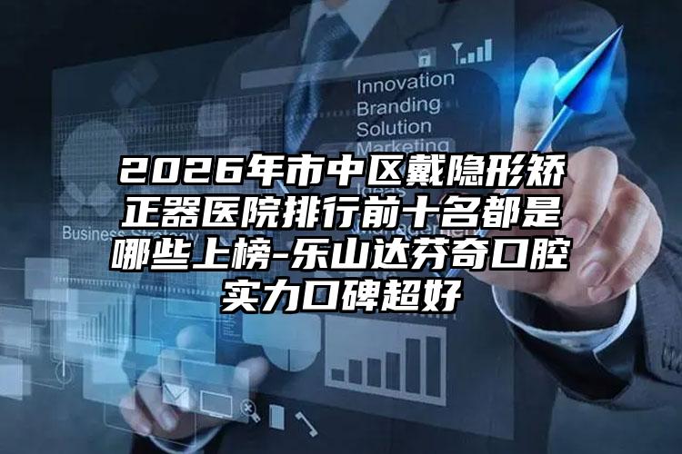 2026年市中区戴隐形矫正器医院排行前十名都是哪些上榜-乐山达芬奇口腔实力口碑超好
