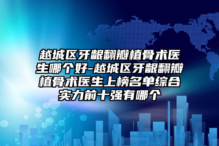 越城区牙龈翻瓣植骨术医生哪个好-越城区牙龈翻瓣植骨术医生上榜名单综合实力前十强有哪个