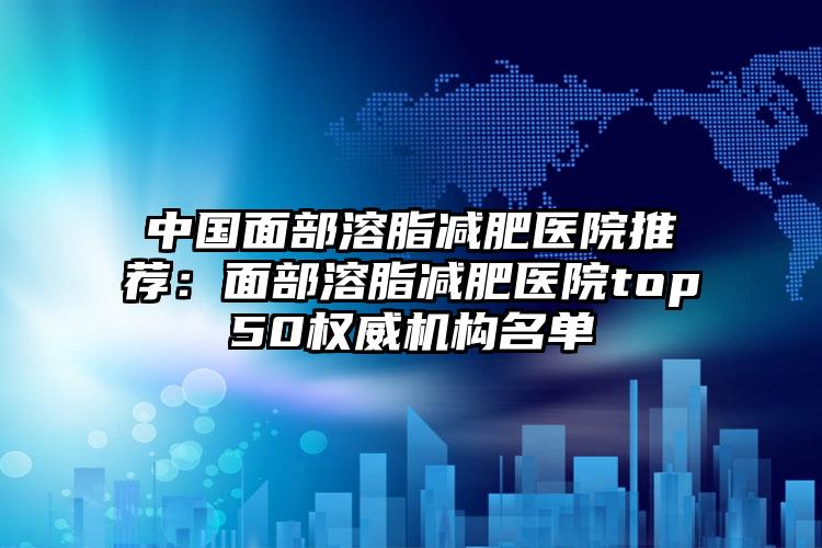 中国面部溶脂减肥医院推荐：面部溶脂减肥医院top50权威机构名单