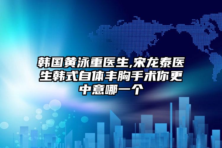 韩国黄泳重医生,宋龙泰医生韩式自体丰胸手术你更中意哪一个
