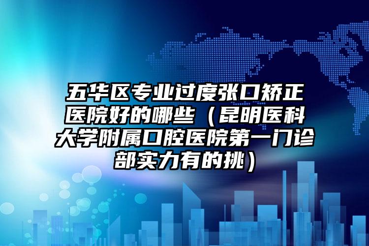 五华区专业过度张口矫正医院好的哪些（昆明医科大学附属口腔医院第一门诊部实力有的挑）