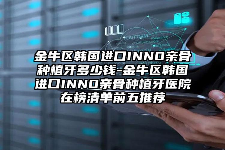 金牛区韩国进口INNO亲骨种植牙多少钱-金牛区韩国进口INNO亲骨种植牙医院在榜清单前五推荐