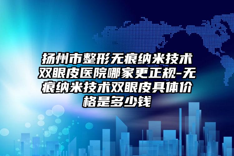 扬州市整形无痕纳米技术双眼皮医院哪家更正规-无痕纳米技术双眼皮具体价格是多少钱