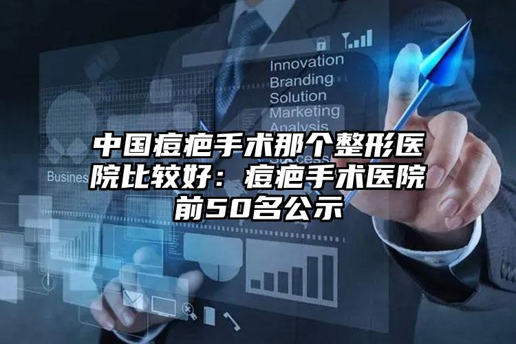 中国痘疤手术那个整形医院比较好：痘疤手术医院前50名公示