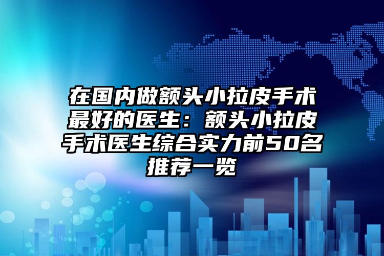 在国内做额头小拉皮手术最好的医生:额头小拉皮手术医生综合实力前50名推荐一览