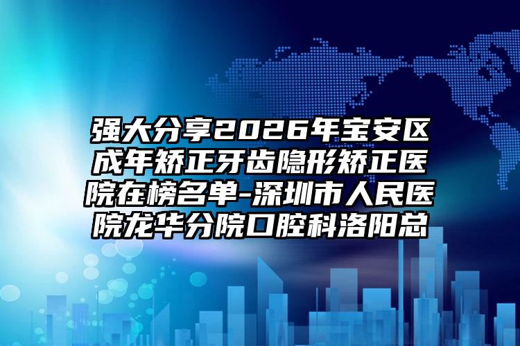 强大分享2026年宝安区成年矫正牙齿隐形矫正医院在榜名单-深圳市人民医院龙华分院口腔科洛阳总