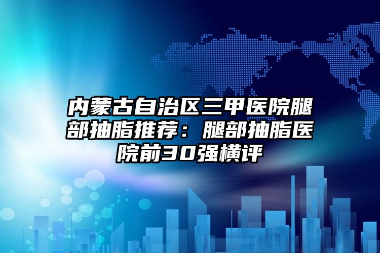 内蒙古自治区三甲医院腿部抽脂推荐:腿部抽脂医院前30强横评
