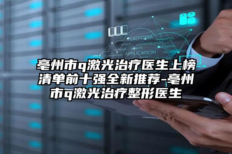 亳州市q激光治疗医生上榜清单前十强全新推荐-亳州市q激光治疗整形医生