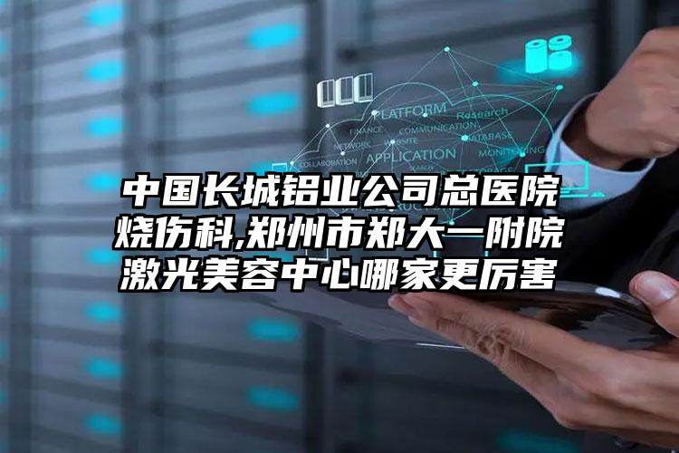 中国长城铝业公司总医院烧伤科,郑州市郑大一附院激光美容中心哪家更厉害