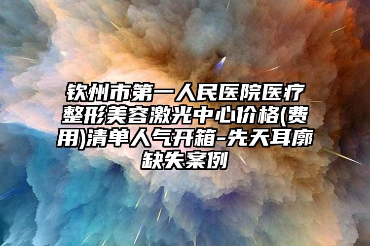 钦州市第一人民医院医疗整形美容激光中心价格(费用)清单人气开箱-先天耳廓缺失案例
