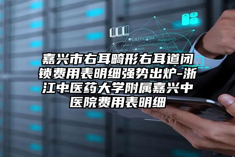 嘉兴市右耳畸形右耳道闭锁费用表明细强势出炉-浙江中医药大学附属嘉兴中医院费用表明细