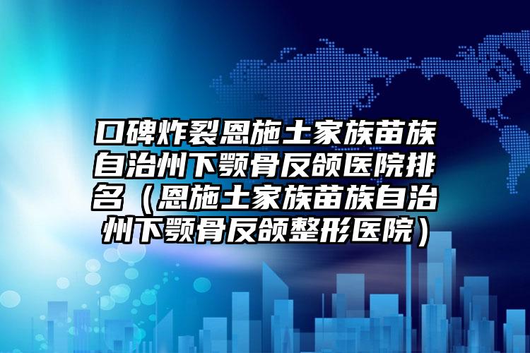 口碑炸裂恩施土家族苗族自治州下颚骨反颌医院排名（恩施土家族苗族自治州下颚骨反颌整形医院）