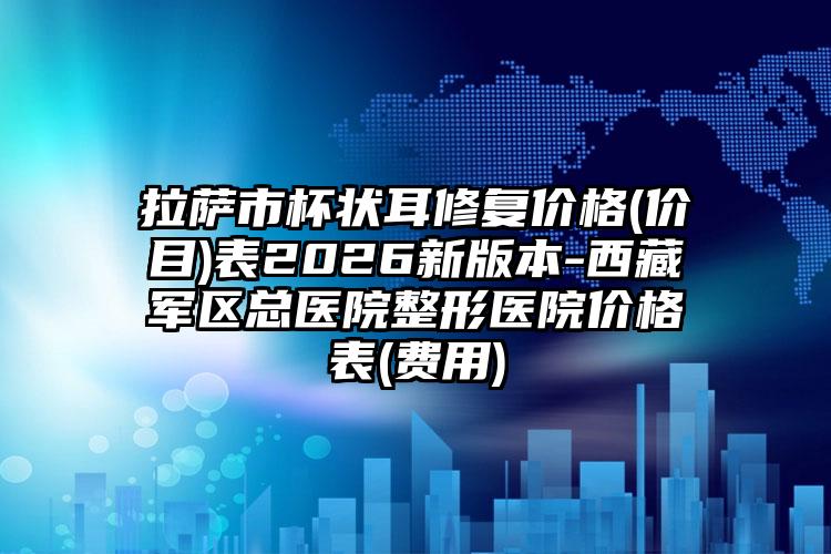 拉萨市杯状耳修复价格(价目)表2026新版本-西藏军区总医院整形医院价格表(费用)