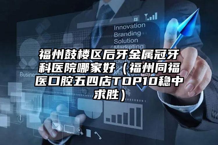 福州鼓楼区后牙金属冠牙科医院哪家好（福州同福医口腔五四店TOP10稳中求胜）