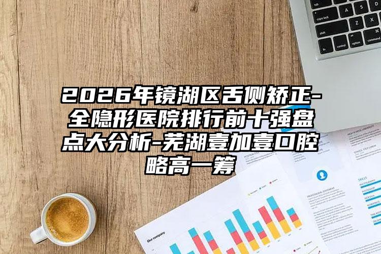 2026年镜湖区舌侧矫正-全隐形医院排行前十强盘点大分析-芜湖壹加壹口腔略高一筹