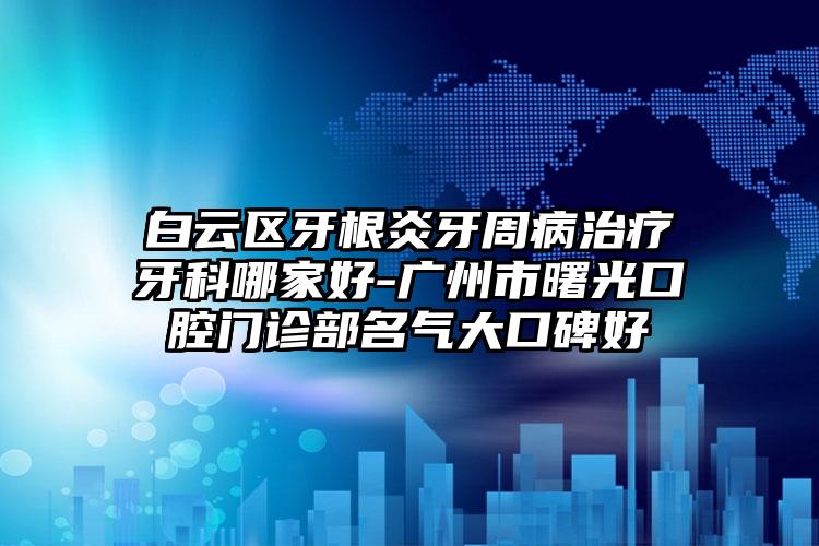 白云区牙根炎牙周病治疗牙科哪家好-广州市曙光口腔门诊部名气大口碑好