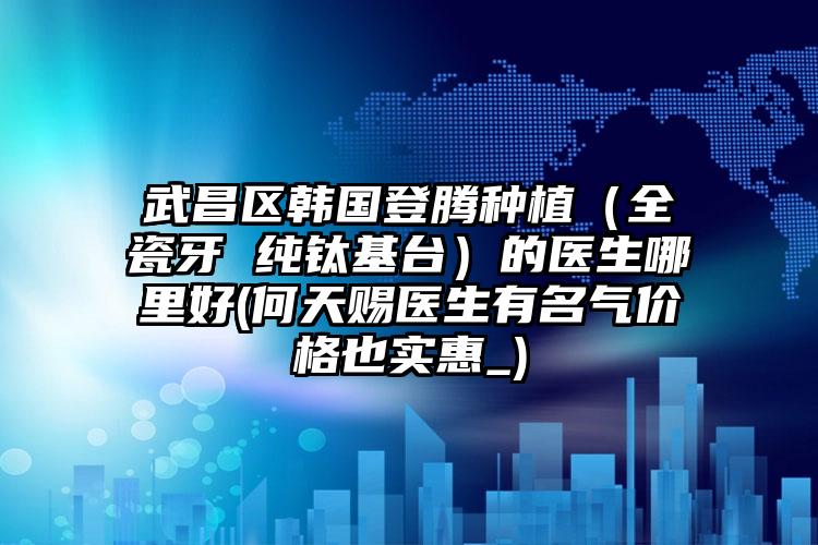 武昌区韩国登腾种植(全瓷牙 纯钛基台)的医生哪里好(何天赐医生有名气价格也实惠_)