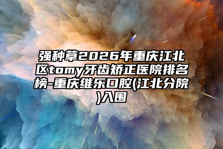 强种草2026年重庆江北区tomy牙齿矫正医院排名榜-重庆维乐口腔(江北分院)入围