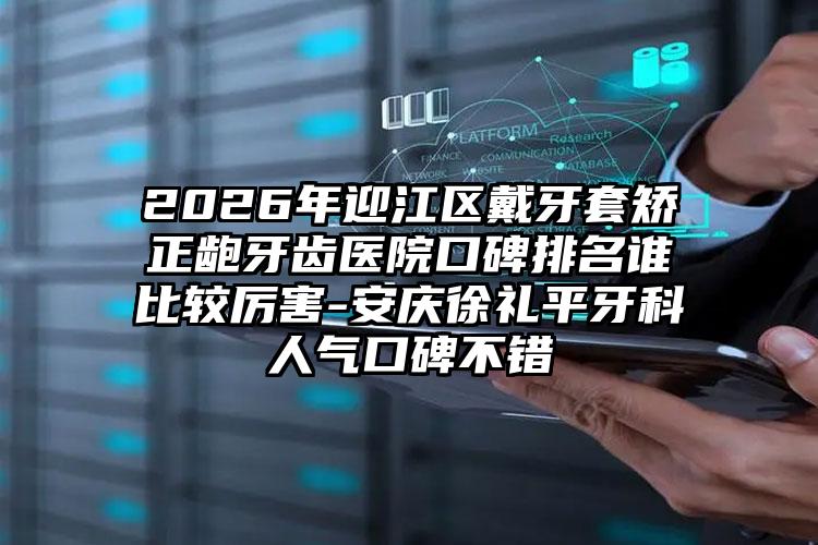 2026年迎江区戴牙套矫正龅牙齿医院口碑排名谁比较厉害-安庆徐礼平牙科人气口碑不错