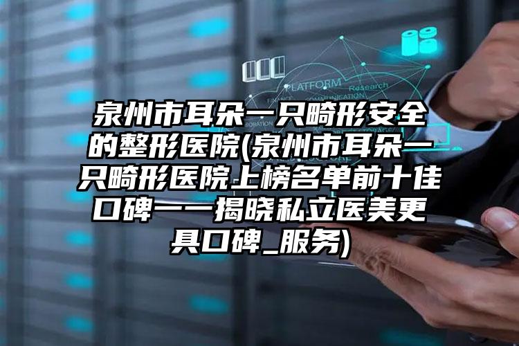 泉州市耳朵一只畸形安全的整形医院(泉州市耳朵一只畸形医院上榜名单前十佳口碑一一揭晓私立医美更具口碑_服务)
