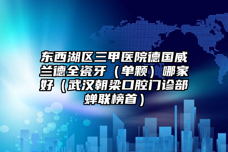 东西湖区三甲医院德国威兰德全瓷牙(单颗)哪家好(武汉朝梁口腔门诊部蝉联榜首)