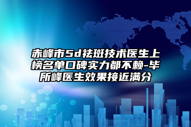 赤峰市5d祛斑技术医生上榜名单口碑实力都不赖-毕所峰医生效果接近满分