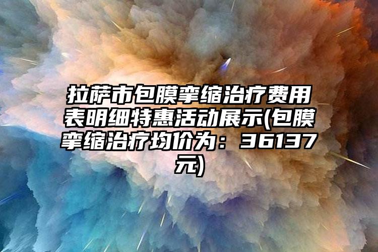 拉萨市包膜挛缩治疗费用表明细特惠活动展示(包膜挛缩治疗均价为：36137元)