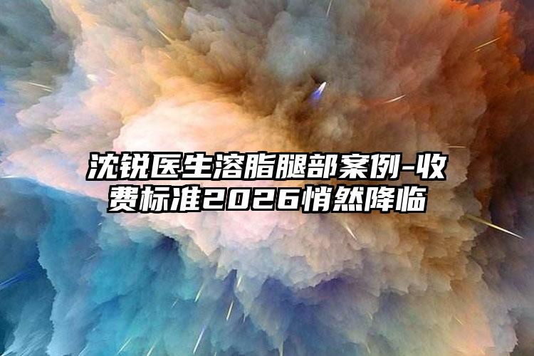 沈锐医生溶脂腿部案例-收费标准2026悄然降临
