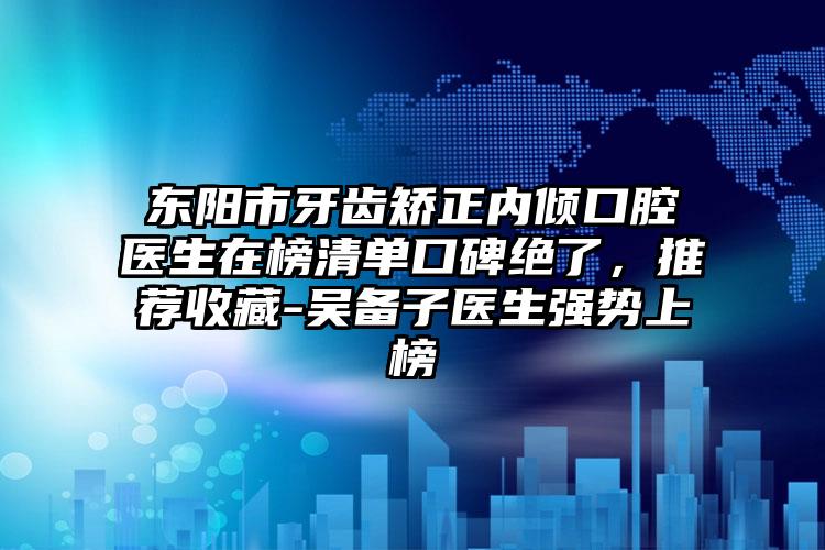 东阳市牙齿矫正内倾口腔医生在榜清单口碑绝了,推荐收藏-吴备子医生强势上榜