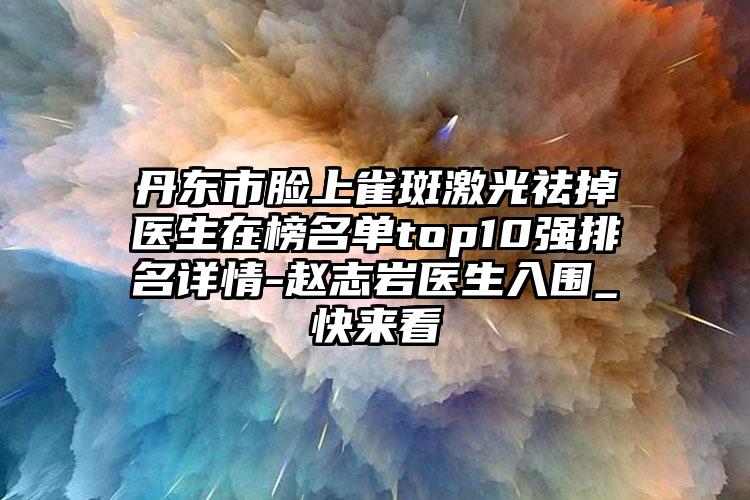 丹东市脸上雀斑激光祛掉医生在榜名单top10强排名详情-赵志岩医生入围_快来看