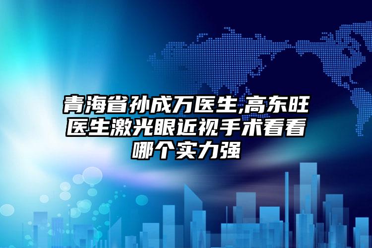 青海省孙成万医生,高东旺医生激光眼近视手术看看哪个实力强