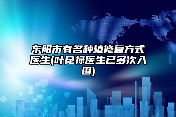东阳市有名种植修复方式医生(叶昆禄医生已多次入围)