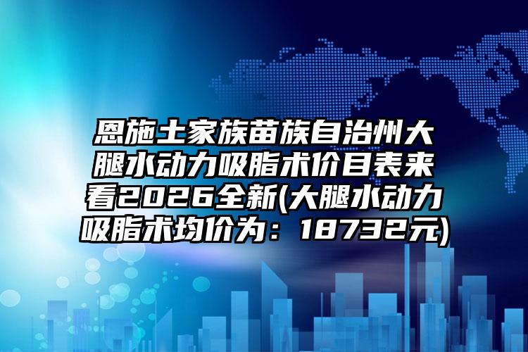 恩施土家族苗族自治州大腿水动力吸脂术价目表来看2026全新(大腿水动力吸脂术均价为:18732元)