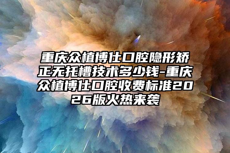 重庆众植博仕口腔隐形矫正无托槽技术多少钱-重庆众植博仕口腔收费标准2026版火热来袭