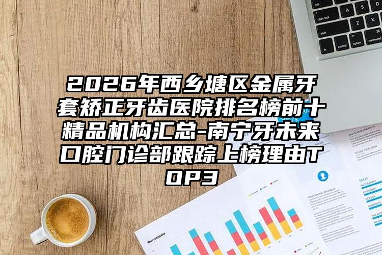 2026年西乡塘区金属牙套矫正牙齿医院排名榜前十精品机构汇总-南宁牙未来口腔门诊部跟踪上榜理由TOP3