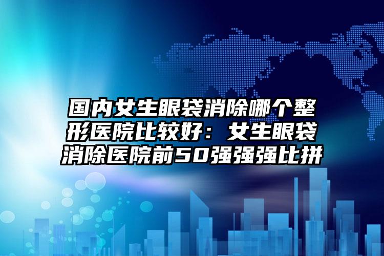 国内女生眼袋消除哪个整形医院比较好：女生眼袋消除医院前50强强强比拼