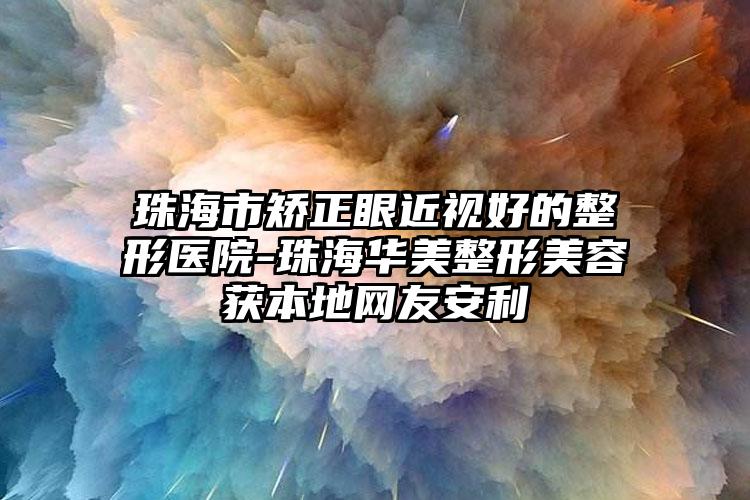 珠海市矫正眼近视好的整形医院-珠海华美整形美容获本地网友安利