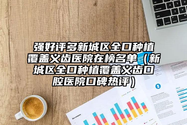 强好评多新城区全口种植覆盖义齿医院在榜名单（新城区全口种植覆盖义齿口腔医院口碑热评）