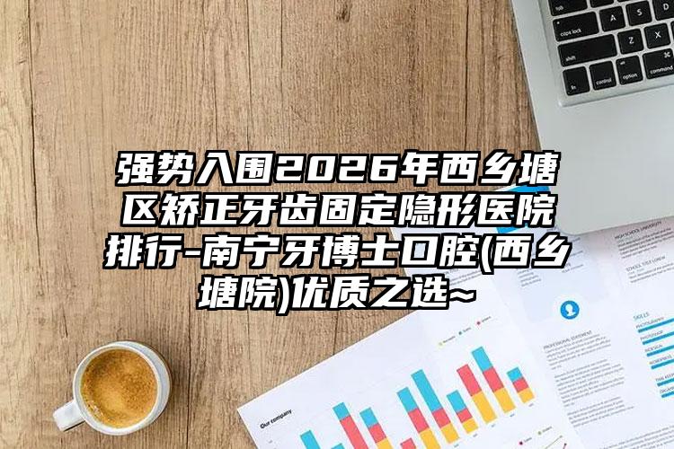强势入围2026年西乡塘区矫正牙齿固定隐形医院排行-南宁牙博士口腔(西乡塘院)优质之选~