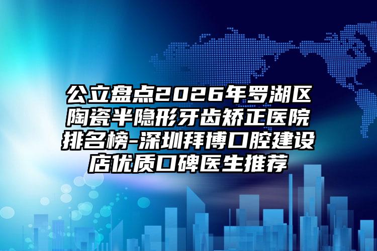 公立盘点2026年罗湖区陶瓷半隐形牙齿矫正医院排名榜-深圳拜博口腔建设店优质口碑医生推荐