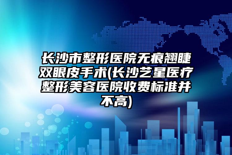 长沙市整形医院无痕翘睫双眼皮手术(长沙艺星医疗整形美容医院收费标准并不高)