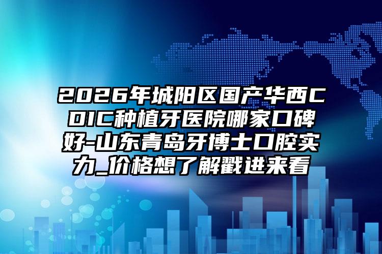 2026年城阳区国产华西CDIC种植牙医院哪家口碑好-山东青岛牙博士口腔实力_价格想了解戳进来看