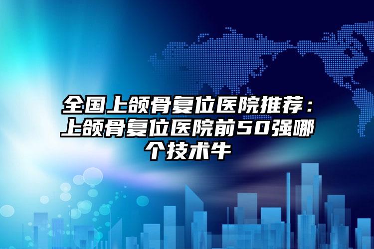 全国上颌骨复位医院推荐:上颌骨复位医院前50强哪个技术牛