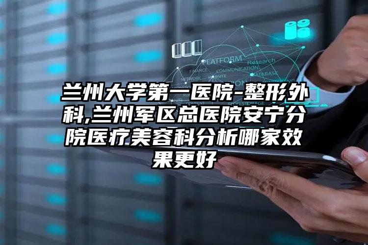 兰州大学第一医院-整形外科,兰州军区总医院安宁分院医疗美容科分析哪家效果更好