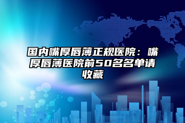 国内嘴厚唇薄正规医院：嘴厚唇薄医院前50名名单请收藏