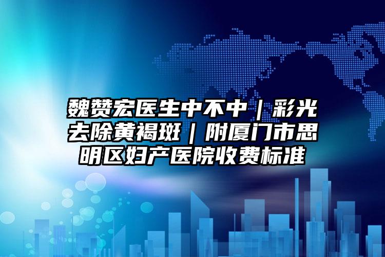 魏赞宏医生中不中｜彩光去除黄褐斑｜附厦门市思明区妇产医院收费标准