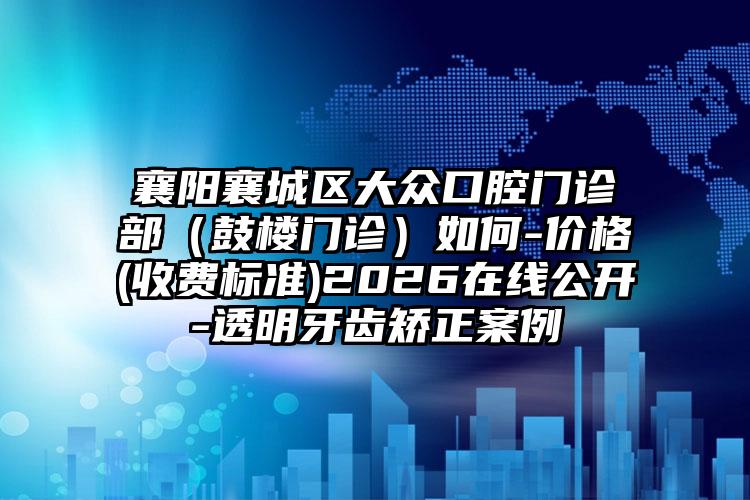 襄阳襄城区大众口腔门诊部(鼓楼门诊)如何-价格(收费标准)2026在线公开-透明牙齿矫正案例