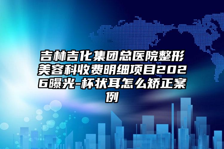 吉林吉化集团总医院整形美容科收费明细项目2026曝光-杯状耳怎么矫正案例