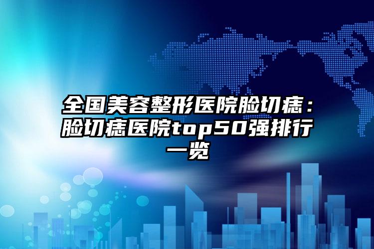 全国美容整形医院脸切痣：脸切痣医院top50强排行一览