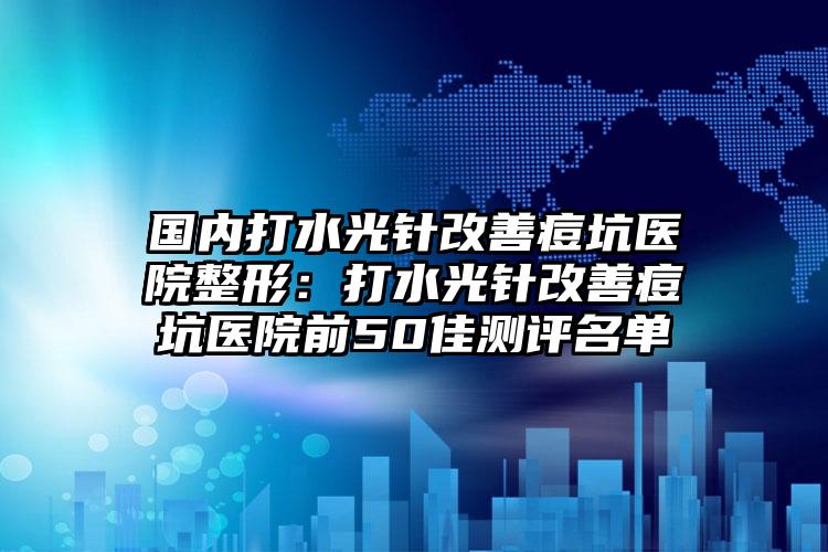 国内打水光针改善痘坑医院整形:打水光针改善痘坑医院前50佳测评名单